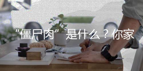 “僵尸肉”是什么?你家有“僵尸肉”吗?