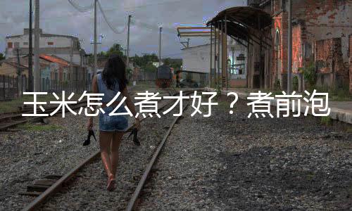 玉米怎么煮才好?煮前泡一泡