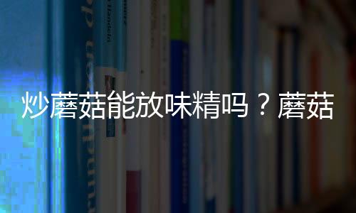 炒蘑菇能放味精吗?蘑菇怎么做最好吃