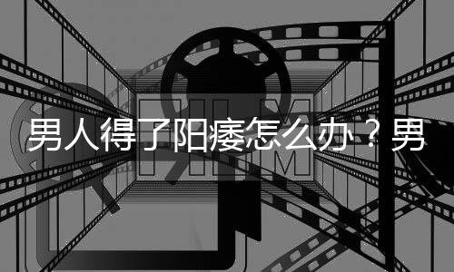 男人得了阳痿怎么办?男人如何预防阳痿