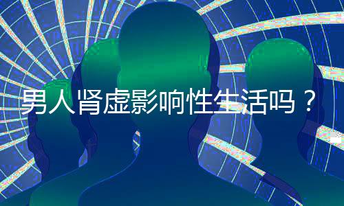 男人肾虚影响性生活吗?吃这些食物对肾脏好