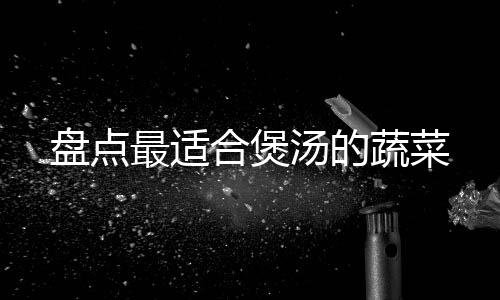 盘点最适合煲汤的蔬菜