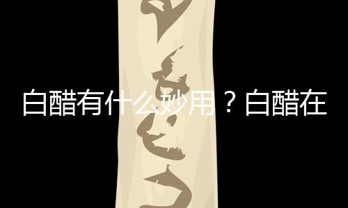 白醋有什么妙用?白醋在生活中的用途