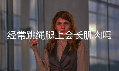 经常跳绳腿上会长肌肉吗？