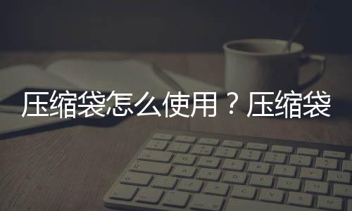 压缩袋怎么使用?压缩袋的用途有哪些?
