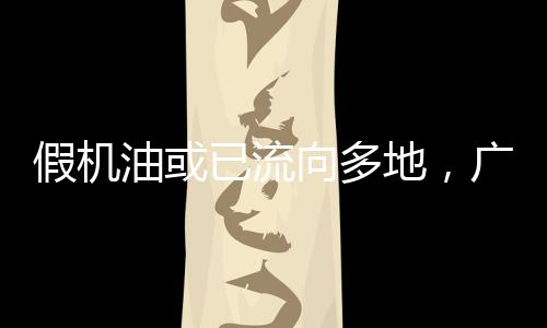 假机油或已流向多地,广东突击检查两家汽配城