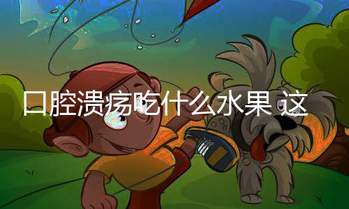 口腔溃疡吃什么水果 这些水果疗效好