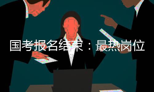 国考报名结束:最热岗位10665:1,广东超25万人报名