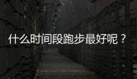 什么时间段跑步最好呢？