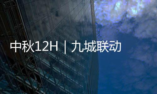 中秋12H|九城联动 共赏湾区月