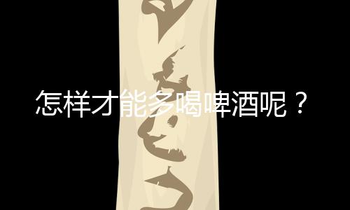 怎样才能多喝啤酒呢?