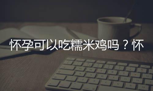 怀孕可以吃糯米鸡吗?怀孕吃什么比较好
