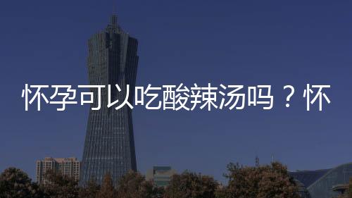怀孕可以吃酸辣汤吗?怀孕吃什么比较好