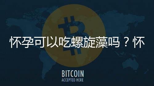 怀孕可以吃螺旋藻吗?怀孕吃什么比较好