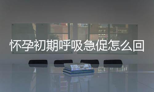 怀孕初期呼吸急促怎么回事呢?
