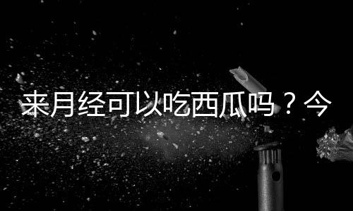 来月经可以吃西瓜吗?今后别再吃错了