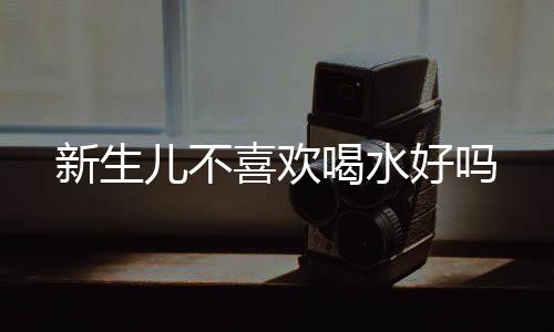 新生儿不喜欢喝水好吗