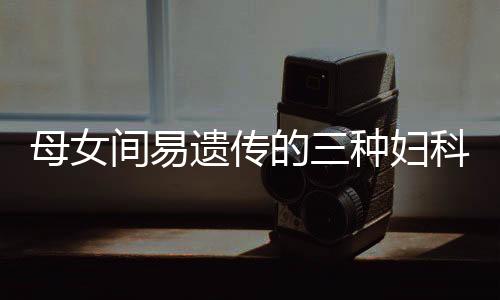 母女间易遗传的三种妇科病