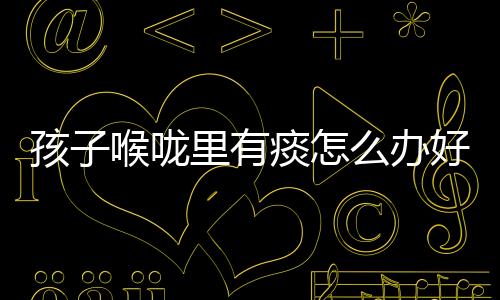 孩子喉咙里有痰怎么办好啊?
