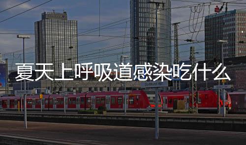 夏天上呼吸道感染吃什么比较好?