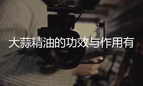 大蒜精油的功效与作用有哪些?