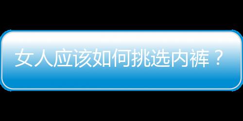 女人应该如何挑选内裤？女人内裤要如何清洗