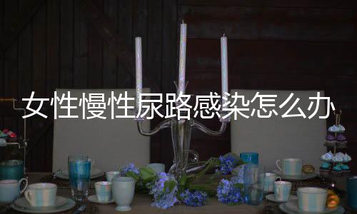 女性慢性尿路感染怎么办?