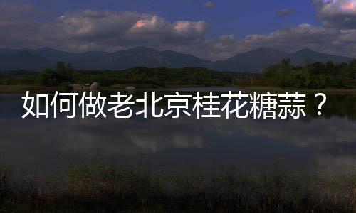 如何做老北京桂花糖蒜？老北京桂花糖蒜的做法