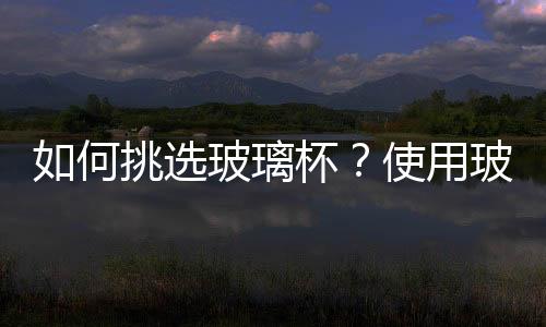 如何挑选玻璃杯?使用玻璃杯的注意事项
