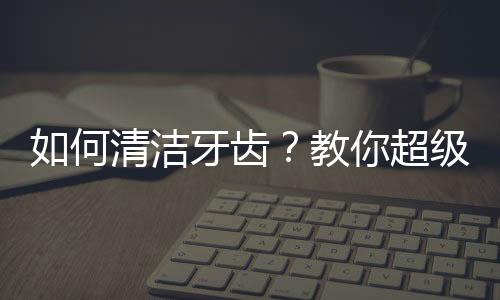 如何清洁牙齿？教你超级有用的生活知识