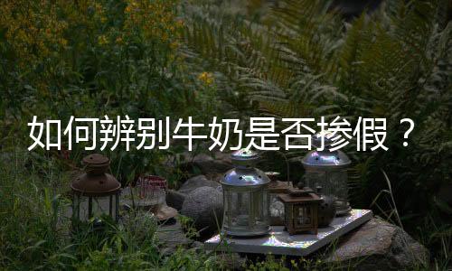 如何辨别牛奶是否掺假?怎样鉴别新鲜的牛奶