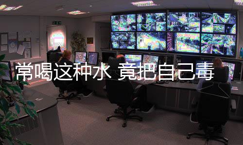 常喝这种水 竟把自己毒晕了!
