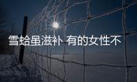 雪蛤虽滋补 有的女性不能吃