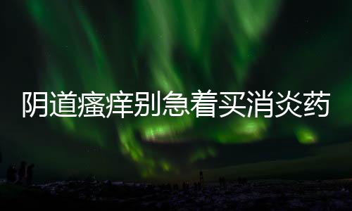 阴道瘙痒别急着买消炎药!