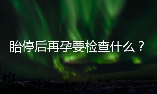 胎停后再孕要检查什么?