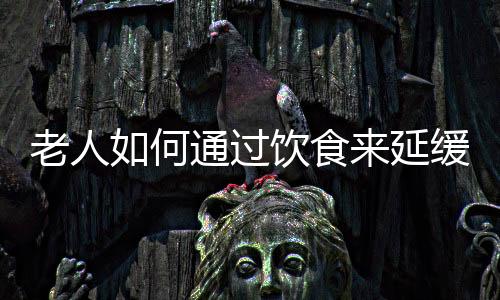 老人如何通过饮食来延缓衰老?