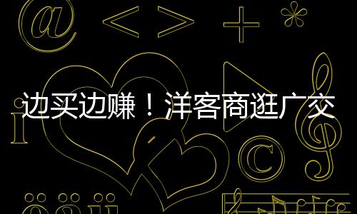 边买边赚!洋客商逛广交会逛出心得了!