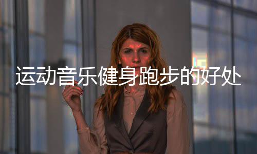 运动音乐健身跑步的好处是什么呢？