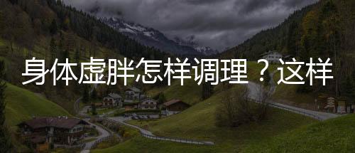 身体虚胖怎样调理?这样吃让虚胖远离