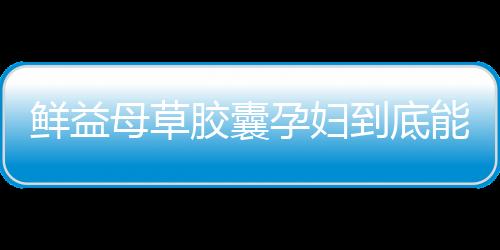 鲜益母草胶囊孕妇到底能吃吗