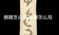 鹿鞭怎么吃 鹿鞭怎么泡酒